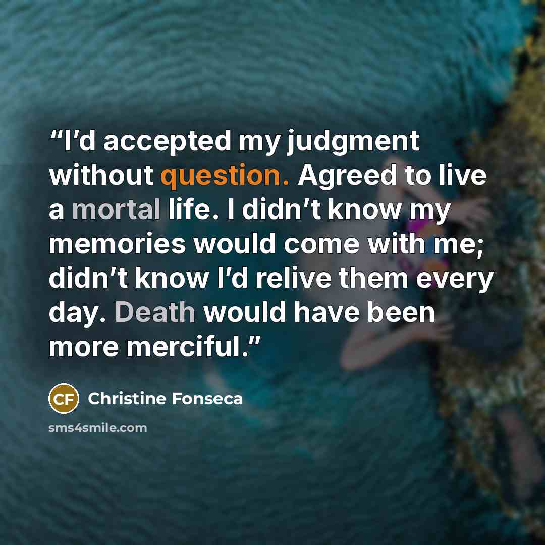 “I’d accepted my judgment without question. Agreed to live a mortal life. I didn’t know my memories would come with me; didn’t know I’d relive them every day. Death would have been more merciful.” quote by Christine Fonseca