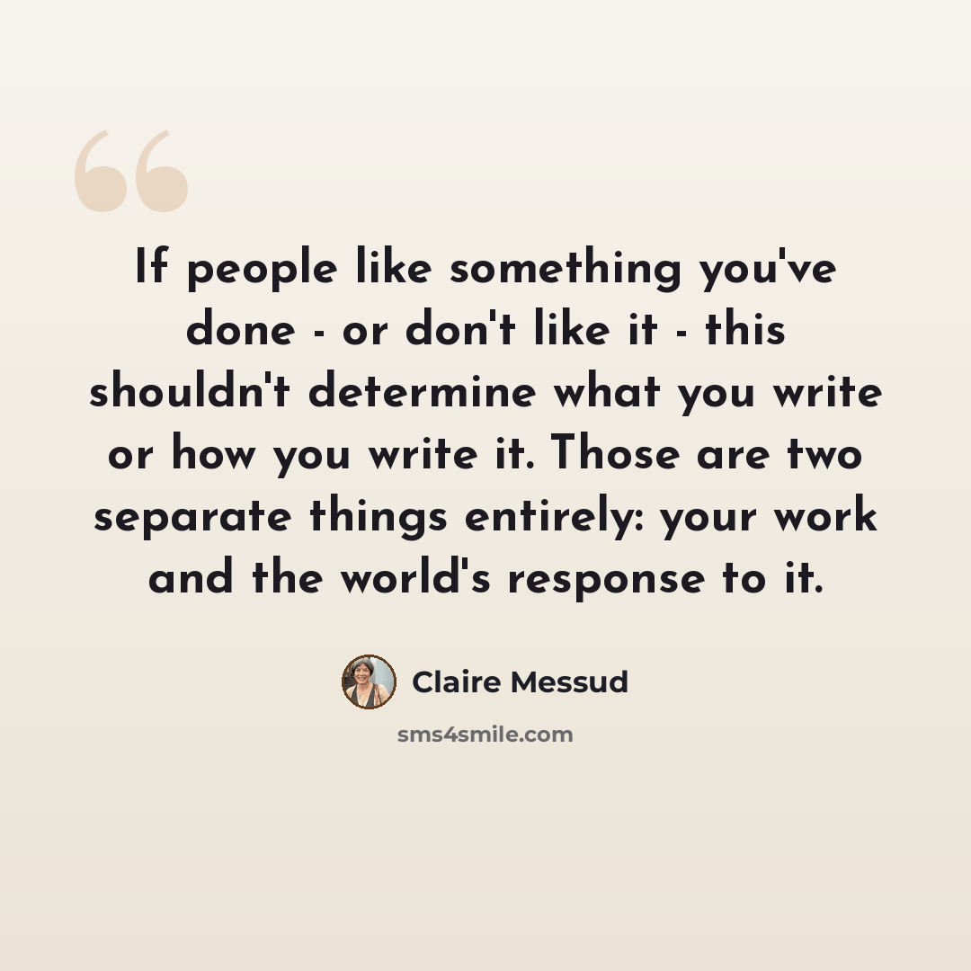 “If people like something you've done - or don't like it - this shouldn't determine what you write or how you write it. Those are two separate things entirely: your work and the world's response to it.” quote by Claire Messud