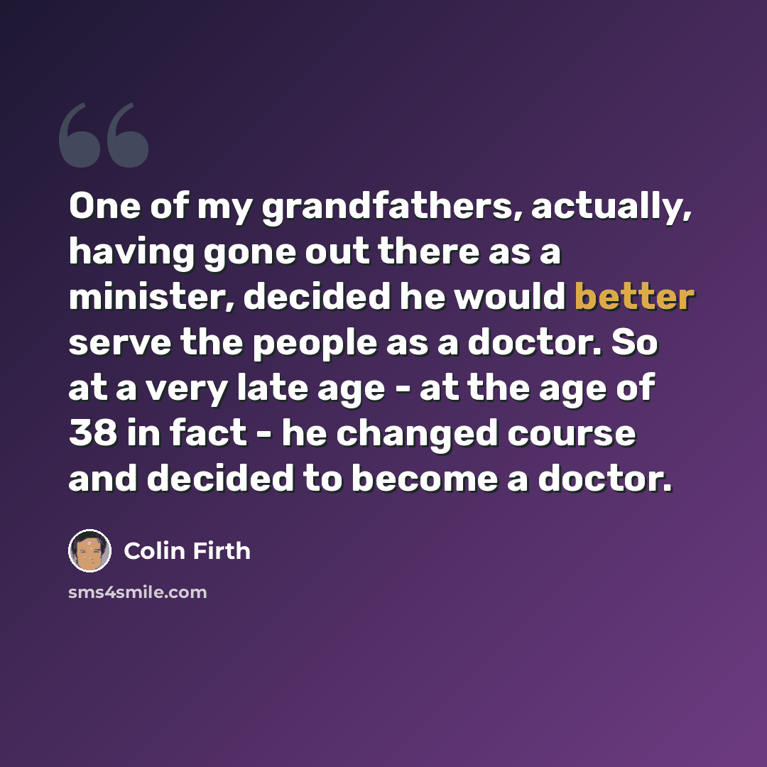 “One of my grandfathers, actually, having gone out there as a minister, decided he would better serve the people as a doctor. So at a very late age - at the age of 38 in fact - he changed course and decided to become a doctor.” quote by Colin Firth