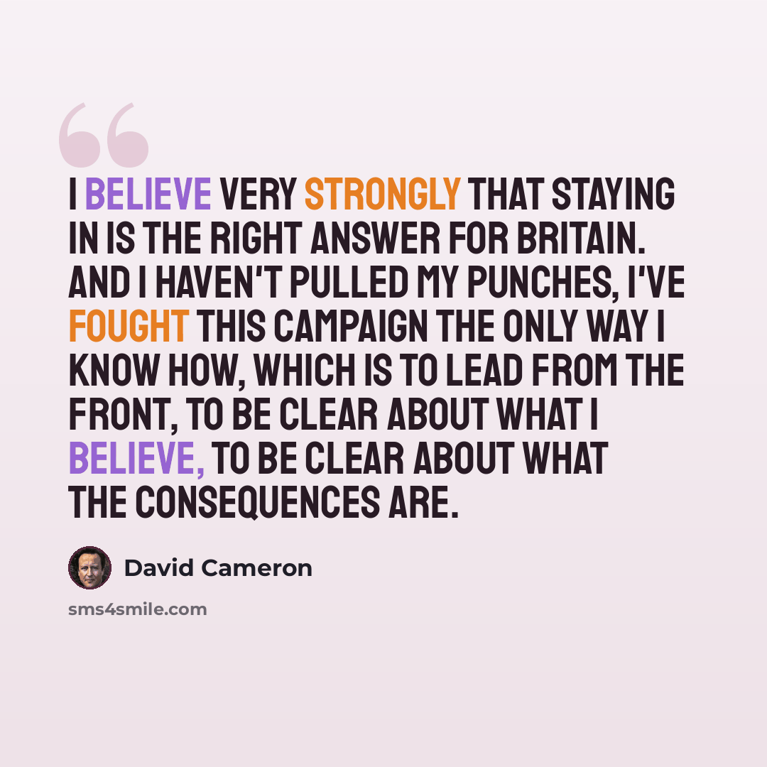 “I believe very strongly that staying in is the right answer for Britain. And I haven't pulled my punches, I've fought this campaign the only way I know how, which is to lead from the front, to be clear about what I believe, to be clear about what the consequences are.” quote by David Cameron