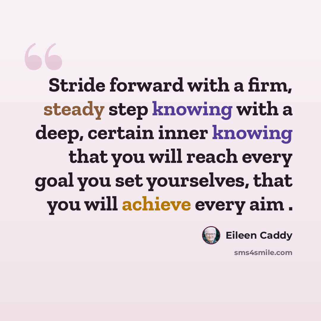 “Stride forward with a firm, steady step knowing with a deep, certain inner knowing that you will reach every goal you set yourselves, that you will achieve every aim .” quote by Eileen Caddy