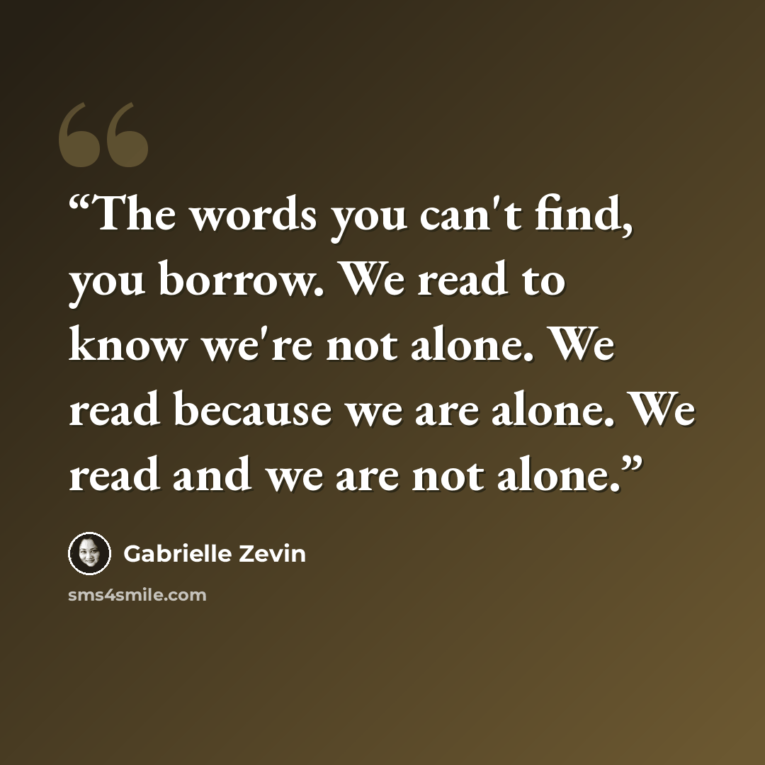 “The words you can't find, you borrow. We read to know we're not alone. We read because we are alone. We read and we are not alone.” quote by Gabrielle Zevin