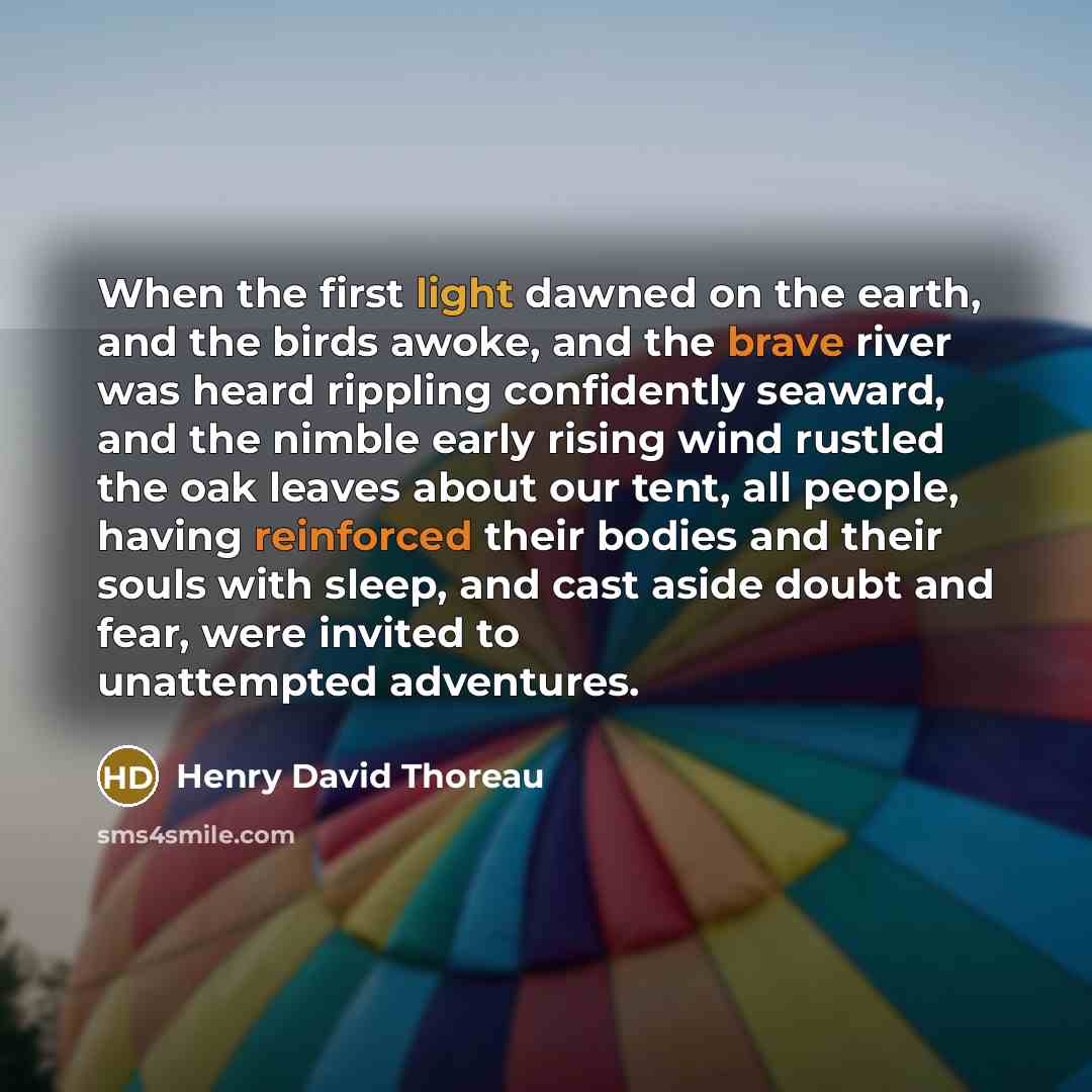 “When the first light dawned on the earth, and the birds awoke, and the brave river was heard rippling confidently seaward, and the nimble early rising wind rustled the oak leaves about our tent, all people, having reinforced their bodies and their souls with sleep, and cast aside doubt and fear…” quote by Henry David Thoreau
