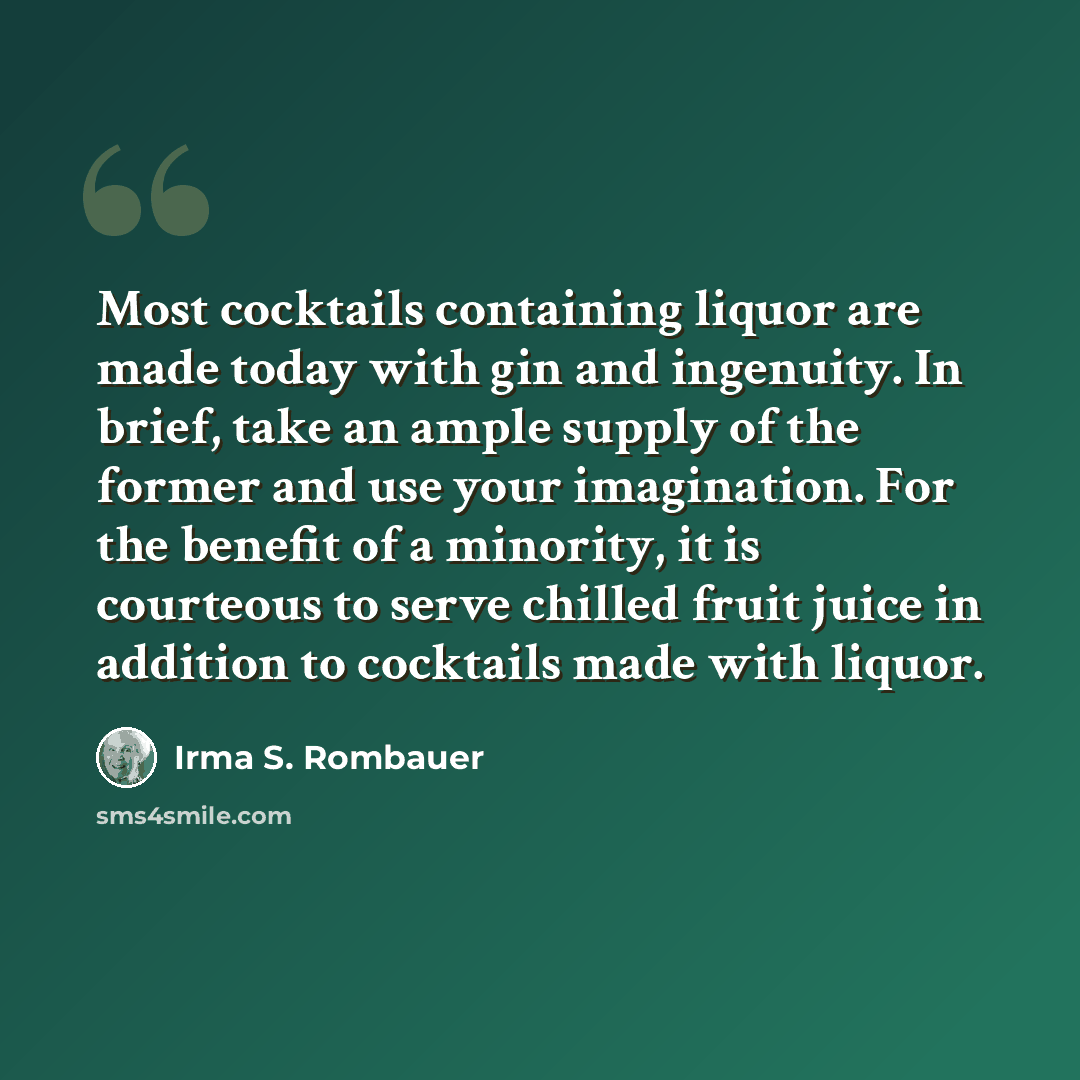 “Most cocktails containing liquor are made today with gin and ingenuity. In brief, take an ample supply of the former and use your imagination. For the benefit of a minority, it is courteous to serve chilled fruit juice in addition to cocktails made with liquor.” quote by Irma S. Rombauer