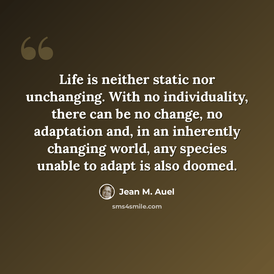 “Life is neither static nor unchanging. With no individuality, there can be no change, no adaptation and, in an inherently changing world, any species unable to adapt is also doomed.” quote by Jean M. Auel