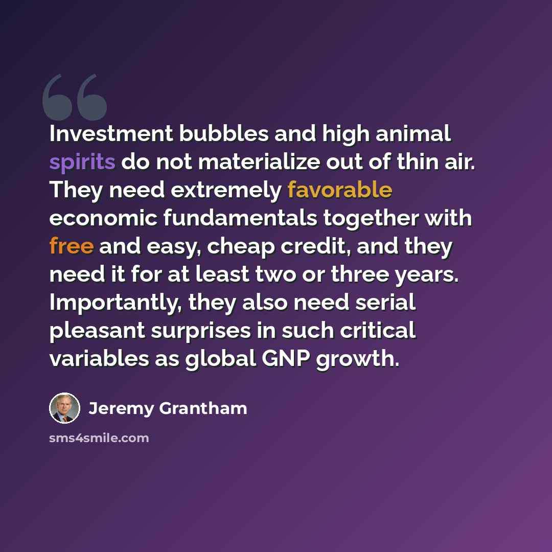 “Investment bubbles and high animal spirits do not materialize out of thin air. They need extremely favorable economic fundamentals together with free and easy, cheap credit, and they need it for at least two or three years. Importantly, they also need serial pleasant surprises in such critical…” quote by Jeremy Grantham