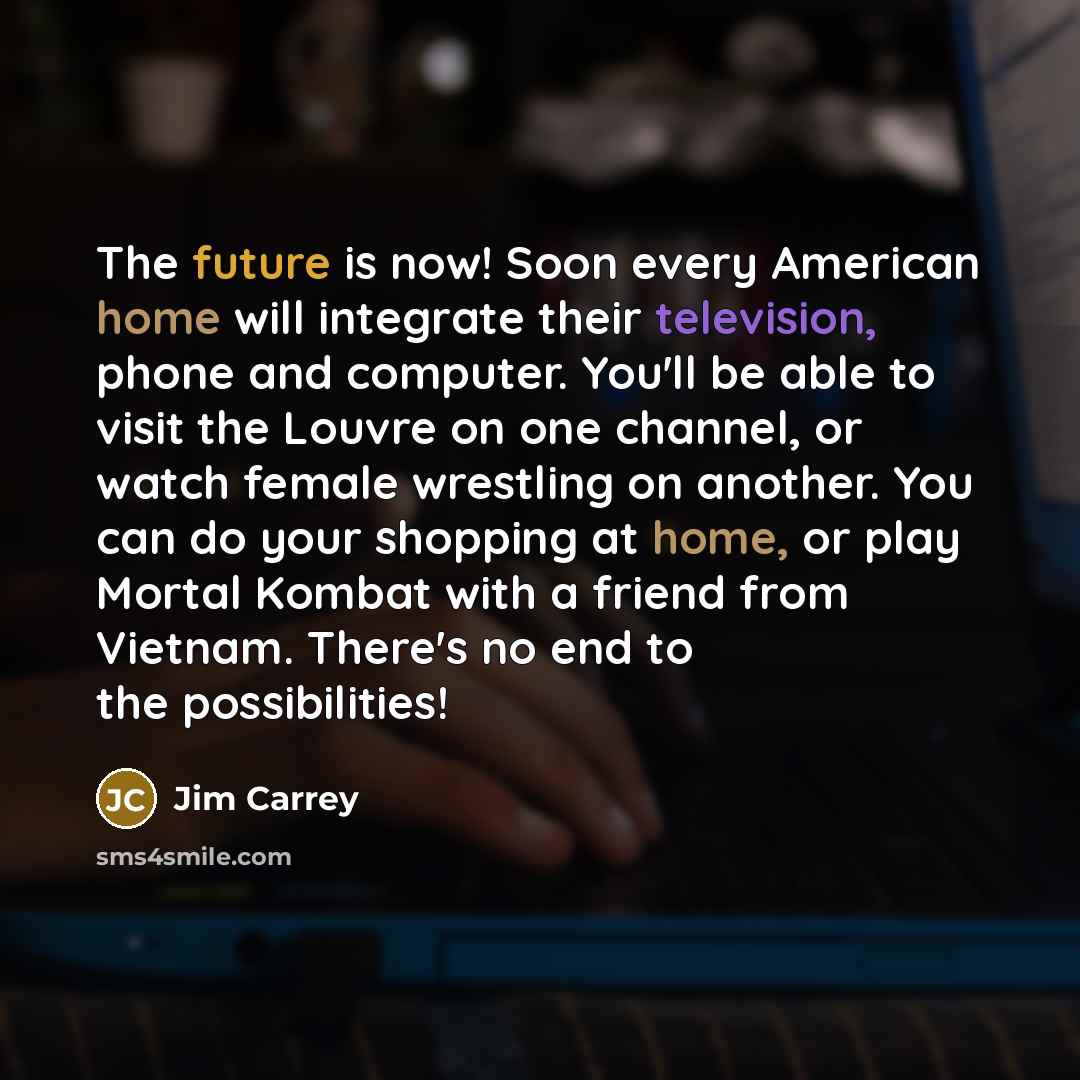 “The future is now! Soon every American home will integrate their television, phone and computer. You'll be able to visit the Louvre on one channel, or watch female wrestling on another. You can do your shopping at home, or play Mortal Kombat with a friend from Vietnam. There's no end to the…” quote by Jim Carrey