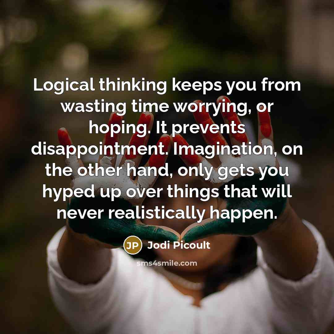 “Logical thinking keeps you from wasting time worrying, or hoping. It prevents disappointment. Imagination, on the other hand, only gets you hyped up over things that will never realistically happen.” quote by Jodi Picoult