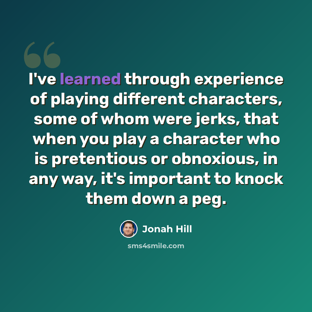 “I've learned through experience of playing different characters, some of whom were jerks, that when you play a character who is pretentious or obnoxious, in any way, it's important to knock them down a peg.” quote by Jonah Hill