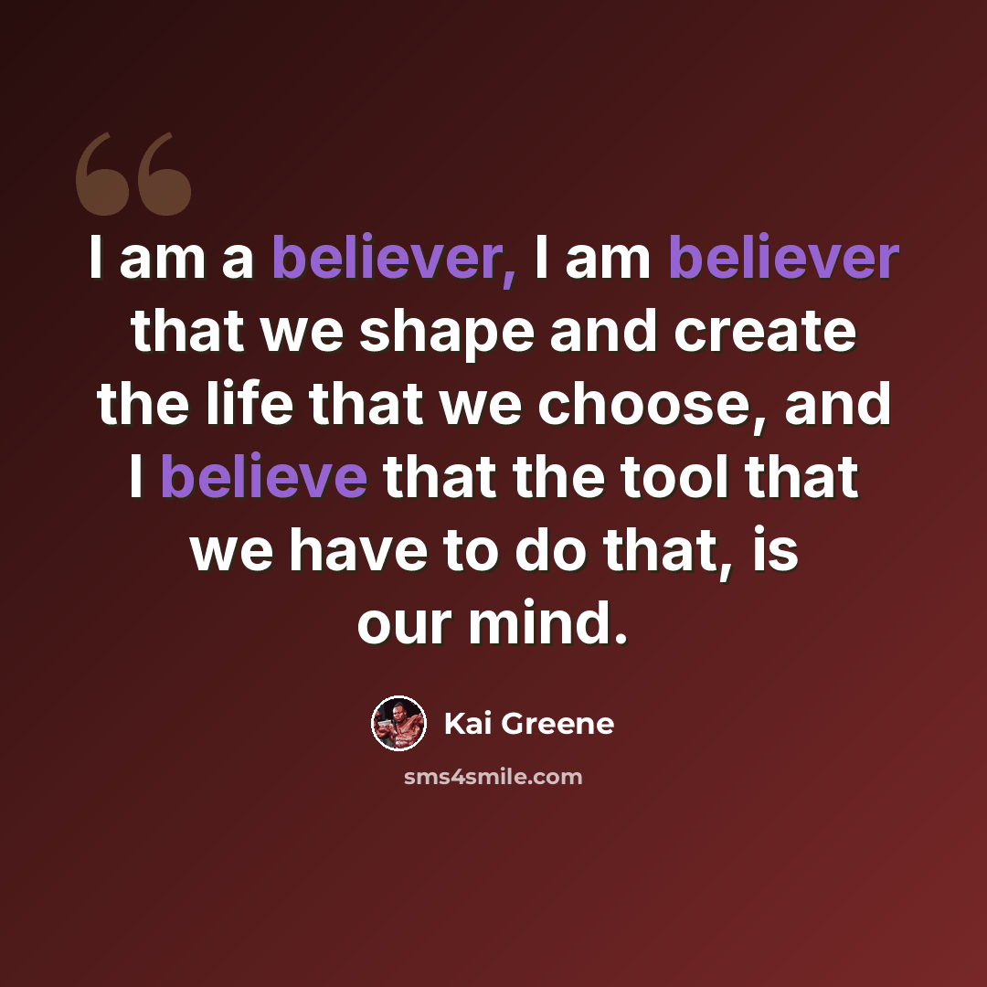 “I am a believer, I am believer that we shape and create the life that we choose, and I believe that the tool that we have to do that, is our mind.” quote by Kai Greene