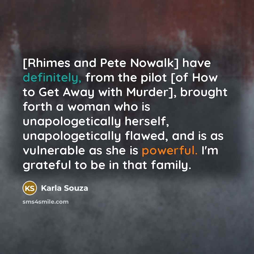 “[Rhimes and Pete Nowalk] have definitely, from the pilot [of How to Get Away with Murder], brought forth a woman who is unapologetically herself, unapologetically flawed, and is as vulnerable as she is powerful. I'm grateful to be in that family.” quote by Karla Souza