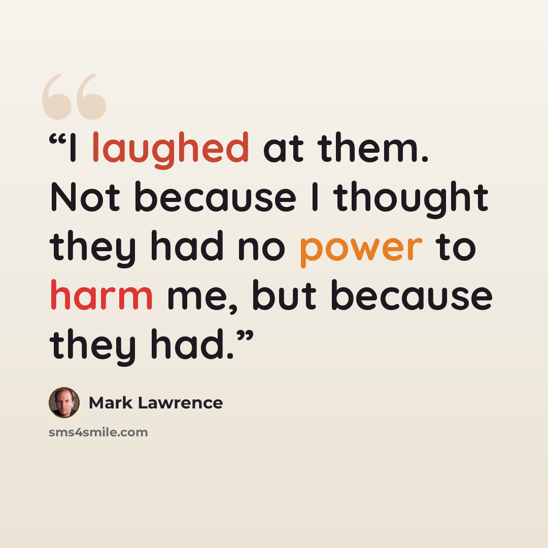 “I laughed at them. Not because I thought they had no power to harm me, but because they had.” quote by Mark Lawrence
