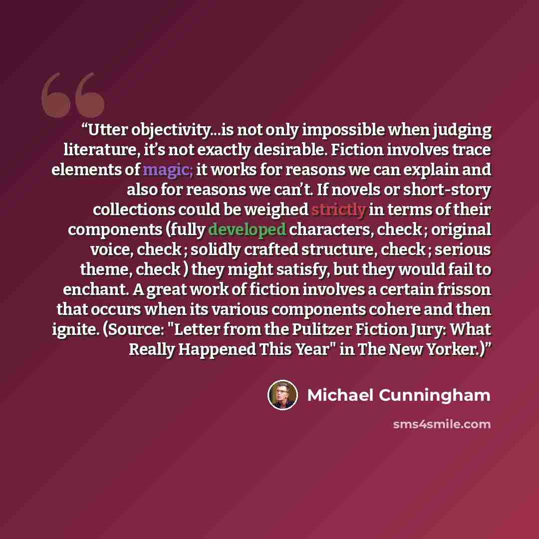 “Utter objectivity...is not only impossible when judging literature, it’s not exactly desirable. Fiction involves trace elements of magic; it works for reasons we can explain and also for reasons we can’t. If novels or short-story collections could be weighed strictly in terms of their components…” quote by Michael Cunningham