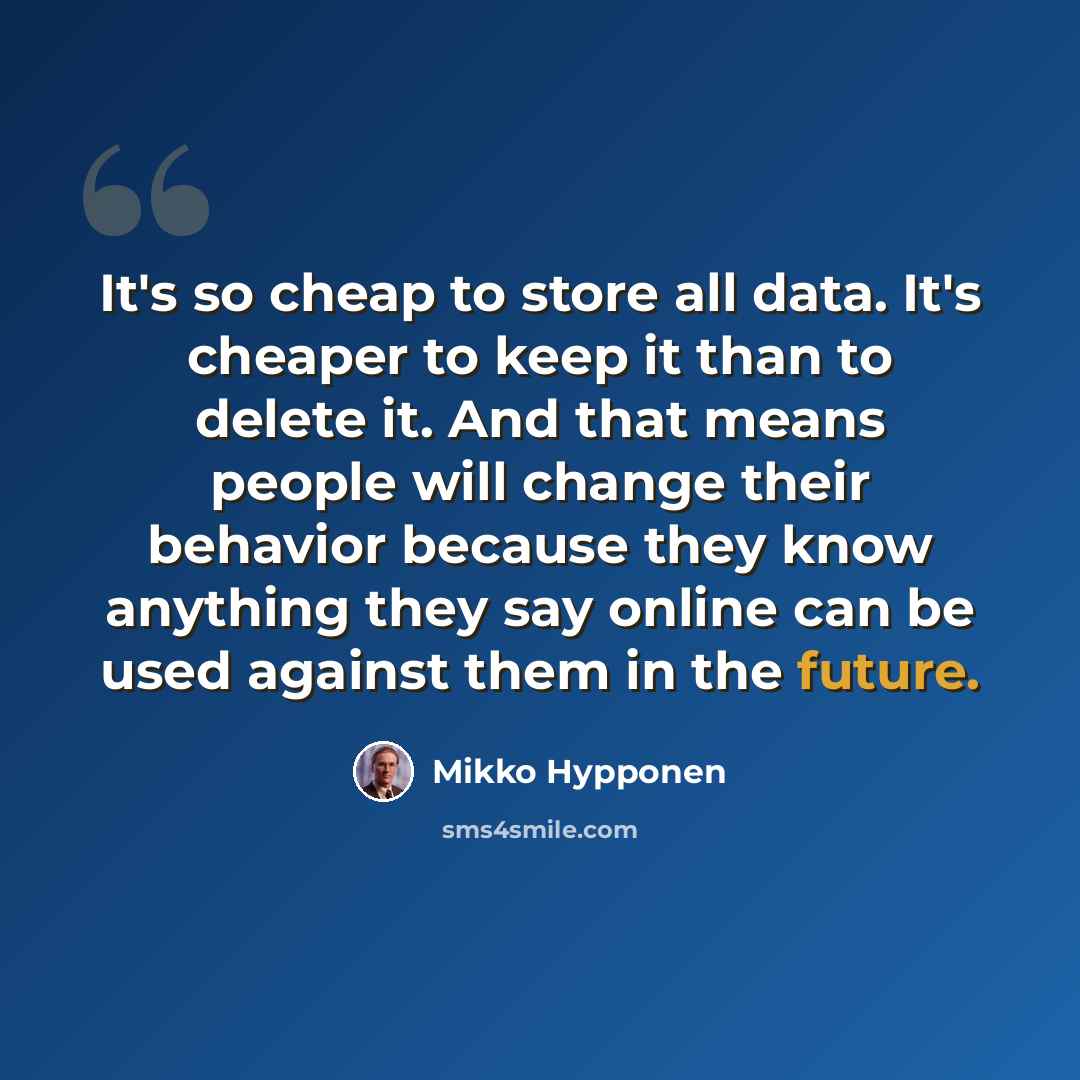 “It's so cheap to store all data. It's cheaper to keep it than to delete it. And that means people will change their behavior because they know anything they say online can be used against them in the future.” quote by Mikko Hypponen