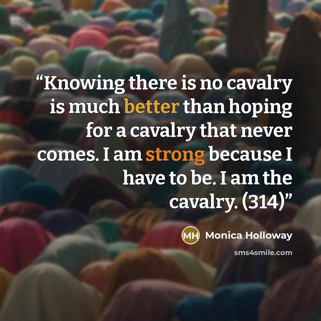 “Knowing there is no cavalry is much better than hoping for a cavalry that never comes. I am strong because I have to be. I am the cavalry. (314)” quote by Monica Holloway