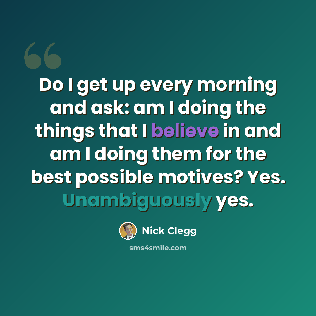 “Do I get up every morning and ask: am I doing the things that I believe in and am I doing them for the best possible motives? Yes. Unambiguously yes.” quote by Nick Clegg