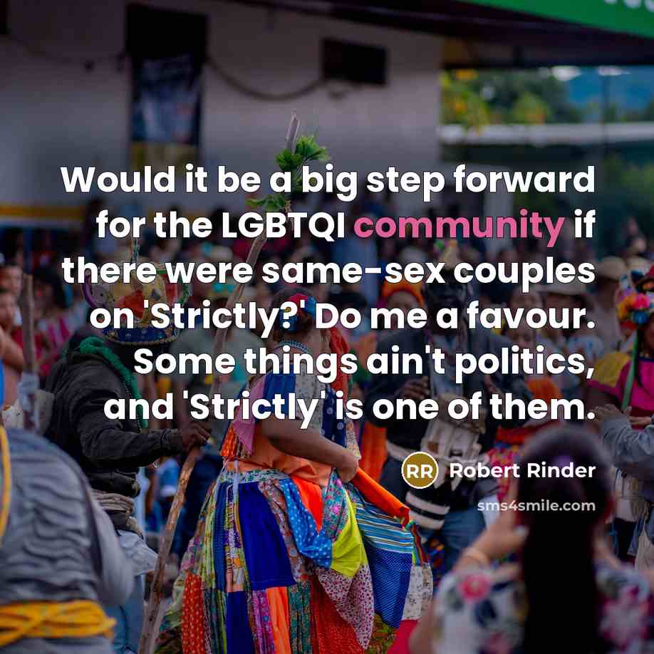 “Would it be a big step forward for the LGBTQI community if there were same-sex couples on 'Strictly?' Do me a favour. Some things ain't politics, and 'Strictly' is one of them.” quote by Robert Rinder