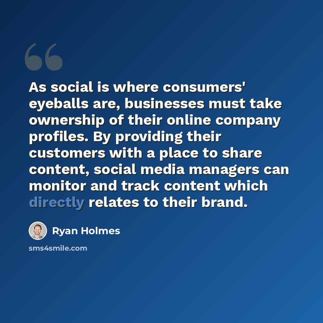 “As social is where consumers' eyeballs are, businesses must take ownership of their online company profiles. By providing their customers with a place to share content, social media managers can monitor and track content which directly relates to their brand.” quote by Ryan Holmes
