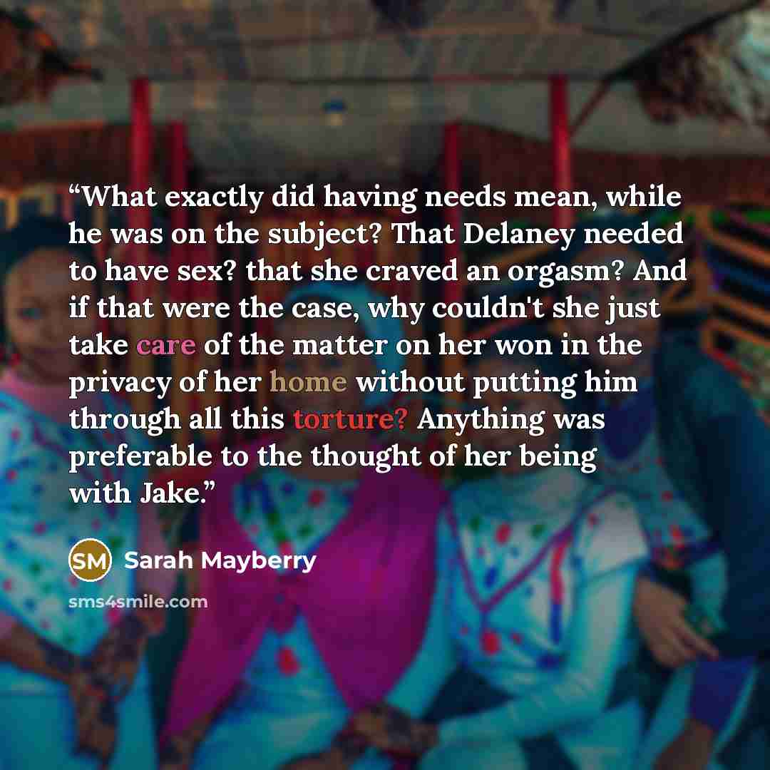 “What exactly did having needs mean, while he was on the subject? That Delaney needed to have sex? that she craved an orgasm? And if that were the case, why couldn't she just take care of the matter on her won in the privacy of her home without putting him through all this torture? Anything was…” quote by Sarah Mayberry