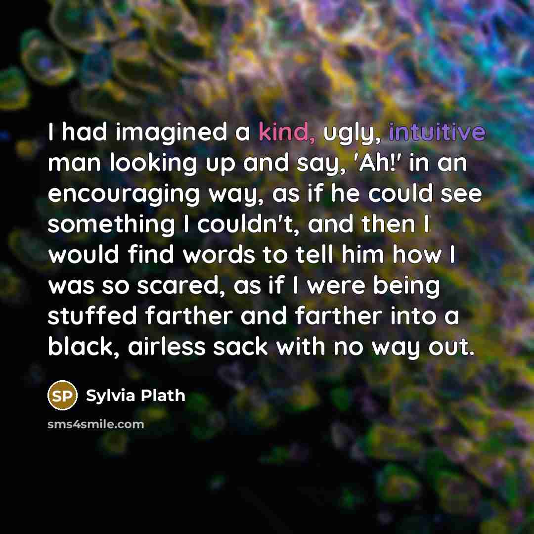 “I had imagined a kind, ugly, intuitive man looking up and say, 'Ah!' in an encouraging way, as if he could see something I couldn't, and then I would find words to tell him how I was so scared, as if I were being stuffed farther and farther into a black, airless sack with no way out.” quote by Sylvia Plath