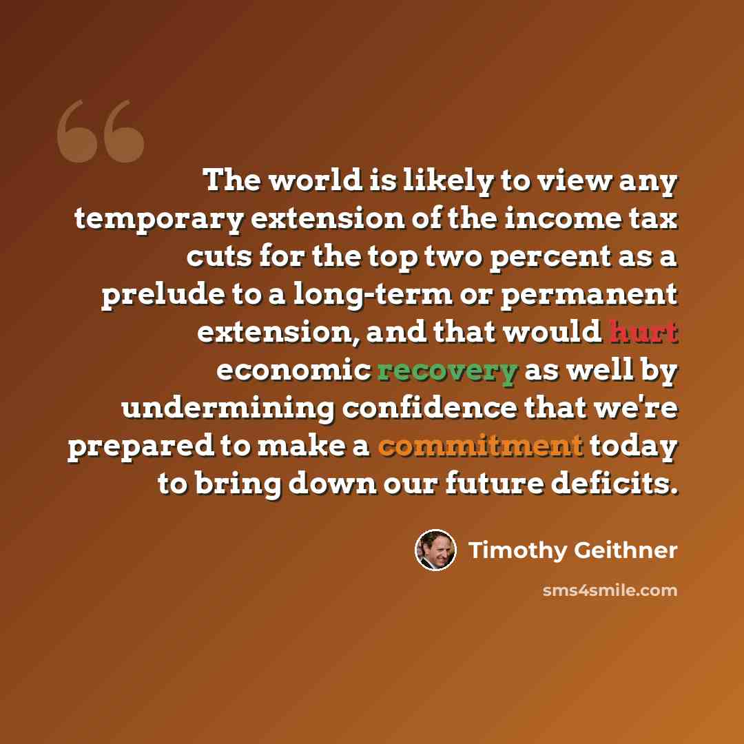 “The world is likely to view any temporary extension of the income tax cuts for the top two percent as a prelude to a long-term or permanent extension, and that would hurt economic recovery as well by undermining confidence that we're prepared to make a commitment today to bring down our future…” quote by Timothy Geithner