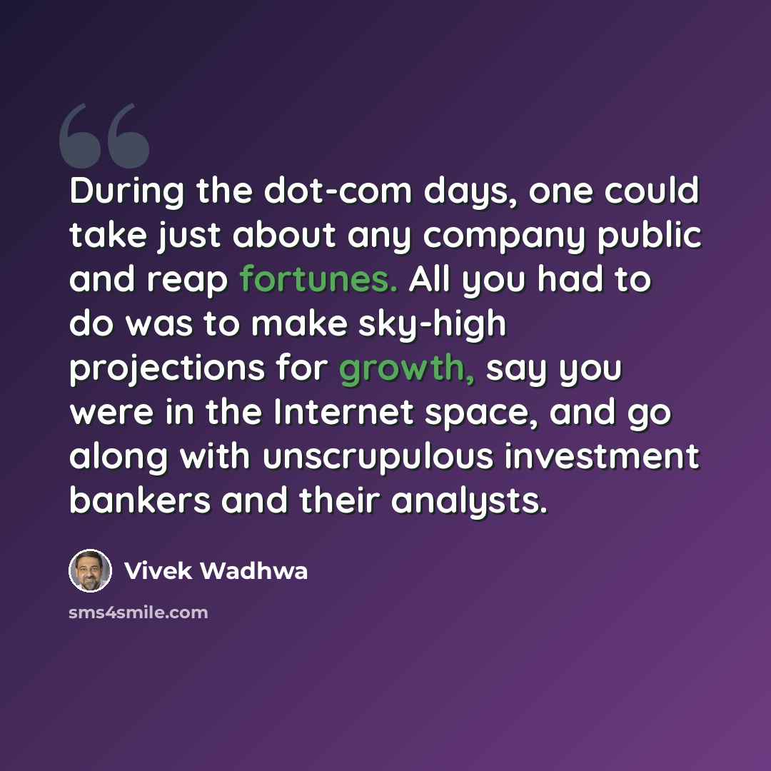 “During the dot-com days, one could take just about any company public and reap fortunes. All you had to do was to make sky-high projections for growth, say you were in the Internet space, and go along with unscrupulous investment bankers and their analysts.” quote by Vivek Wadhwa