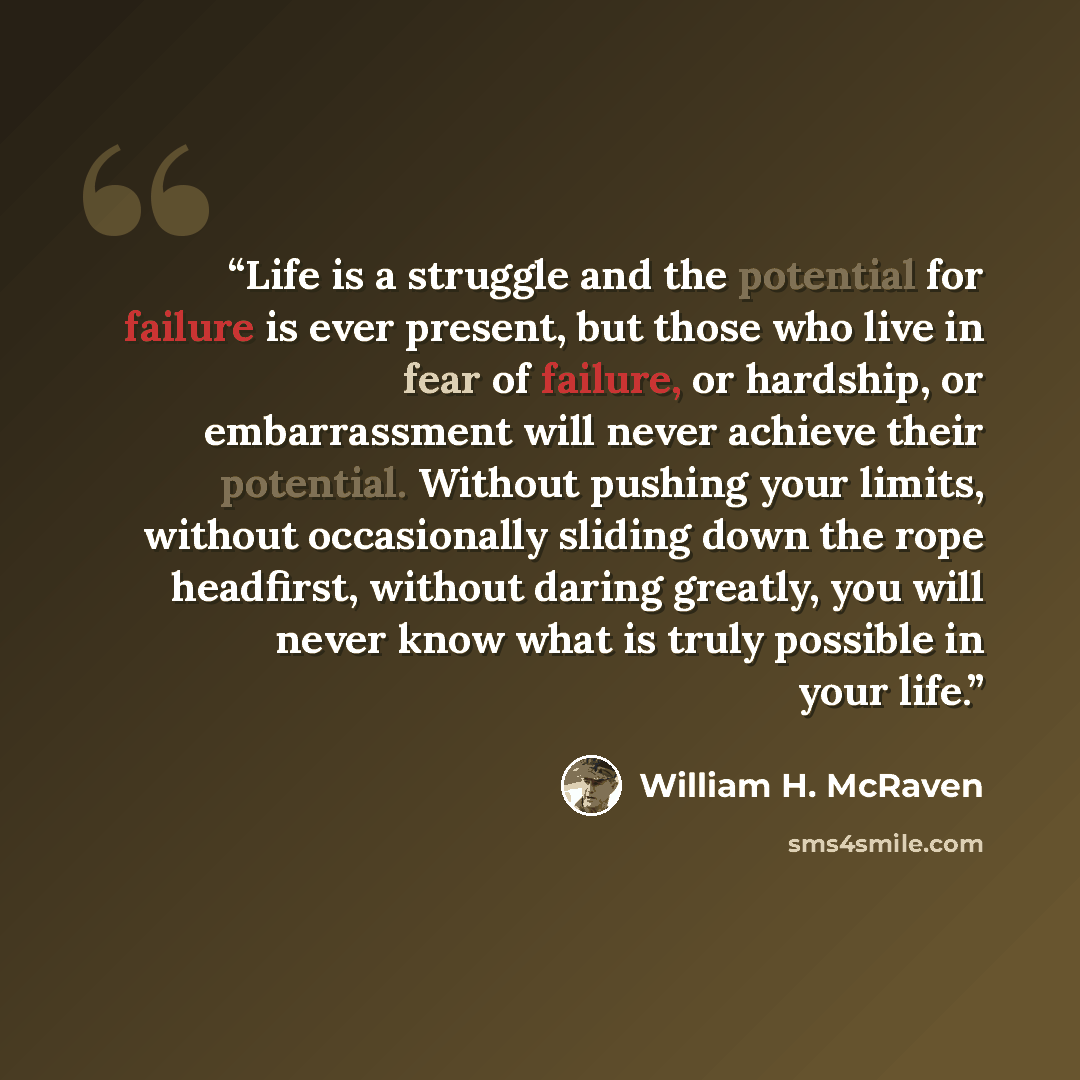 “Life is a struggle and the potential for failure is ever present, but those who live in fear of failure, or hardship, or embarrassment will never achieve their potential. Without pushing your limits, without occasionally sliding down the rope headfirst, without daring greatly, you will never know…” quote by William H. McRaven