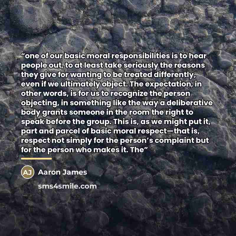 “one of our basic moral responsibilities is to hear people out, to at least take seriously the reasons they give for wanting to be treated differently, even if we ultimately object. The expectation, in other words, is for us to recognize the person objecting, in something like the way a…” quote by Aaron James