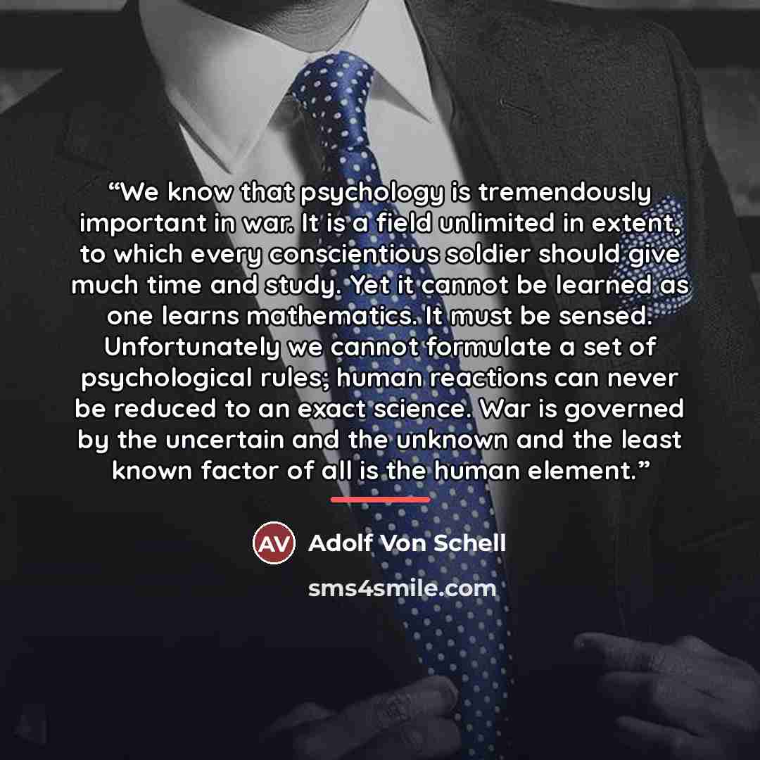 “We know that psychology is tremendously important in war. It is a field unlimited in extent, to which every conscientious soldier should give much time and study. Yet it cannot be learned as one learns mathematics. It must be sensed. Unfortunately we cannot formulate a set of psychological rules…” quote by Adolf Von Schell