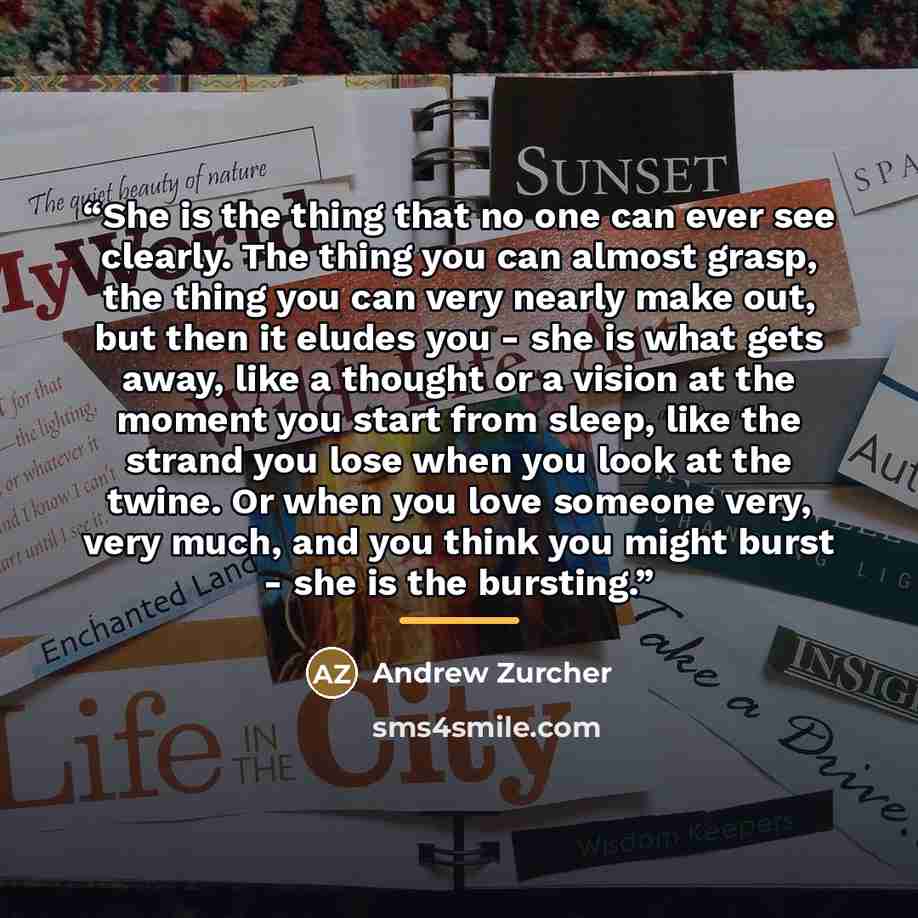 “She is the thing that no one can ever see clearly. The thing you can almost grasp, the thing you can very nearly make out, but then it eludes you - she is what gets away, like a thought or a vision at the moment you start from sleep, like the strand you lose when you look at the twine. Or when you…” quote by Andrew Zurcher
