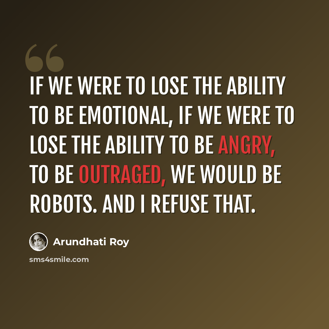 “If we were to lose the ability to be emotional, if we were to lose the ability to be angry, to be outraged, we would be robots. And I refuse that.” quote by Arundhati Roy