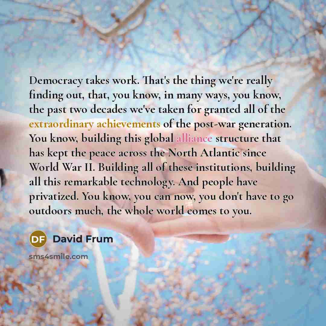 “Democracy takes work. That's the thing we're really finding out, that, you know, in many ways, you know, the past two decades we've taken for granted all of the extraordinary achievements of the post-war generation. You know, building this global alliance structure that has kept the peace across…” quote by David Frum