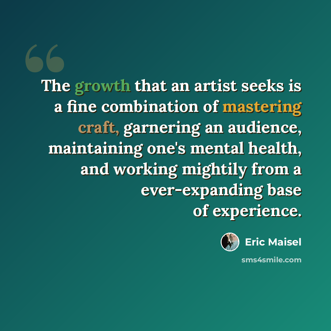 “The growth that an artist seeks is a fine combination of mastering craft, garnering an audience, maintaining one's mental health, and working mightily from a ever-expanding base of experience.” quote by Eric Maisel