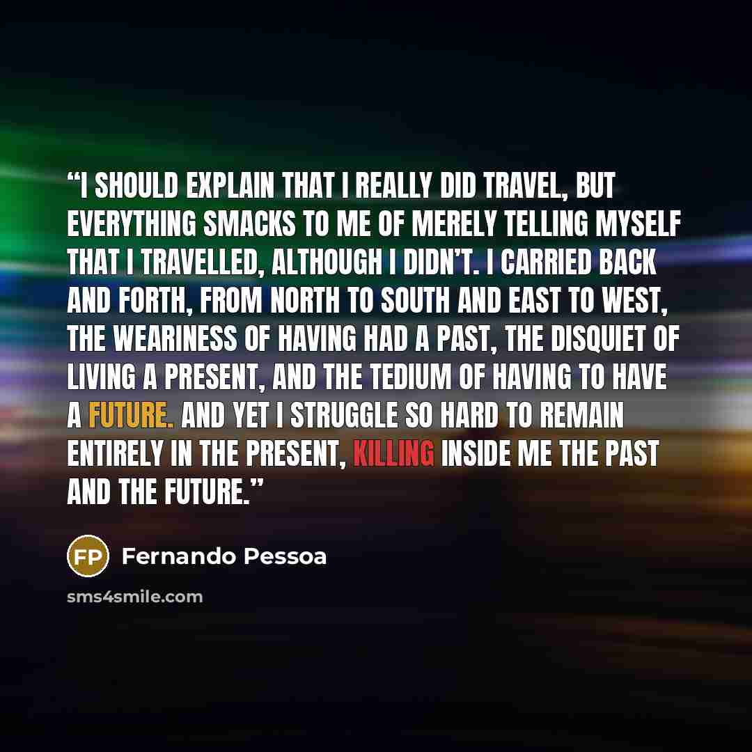 “I should explain that I really did travel, but everything smacks to me of merely telling myself that I travelled, although I didn’t. I carried back and forth, from north to south and east to west, the weariness of having had a past, the disquiet of living a present, and the tedium of having to…” quote by Fernando Pessoa
