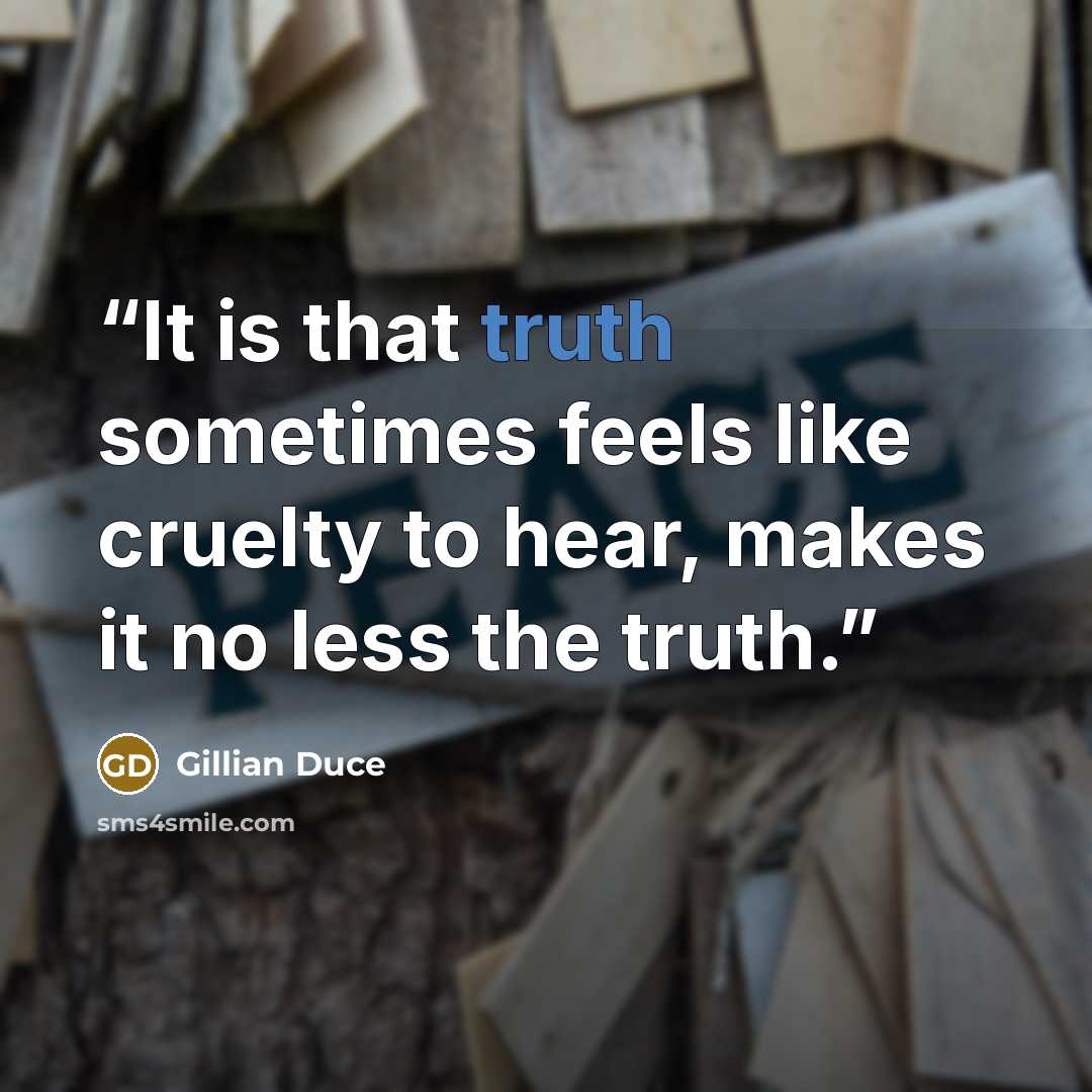 “It is that truth sometimes feels like cruelty to hear, makes it no less the truth.” quote by Gillian Duce