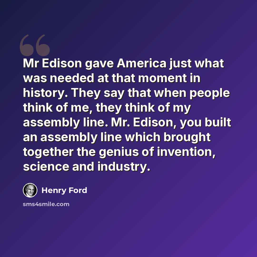 “Mr Edison gave America just what was needed at that moment in history. They say that when people think of me, they think of my assembly line. Mr. Edison, you built an assembly line which brought together the genius of invention, science and industry.” quote by Henry Ford