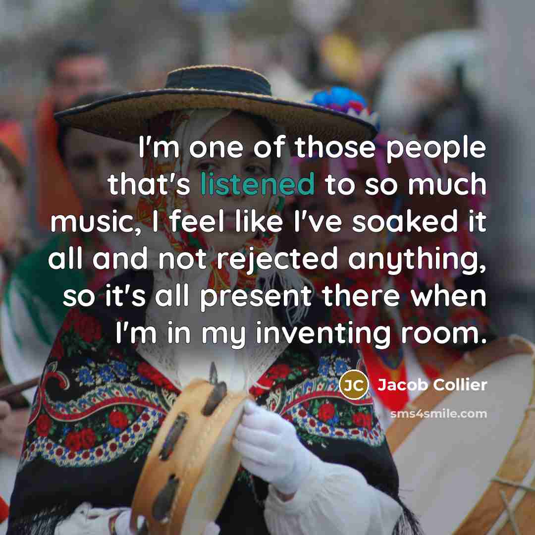 “I'm one of those people that's listened to so much music, I feel like I've soaked it all and not rejected anything, so it's all present there when I'm in my inventing room.” quote by Jacob Collier