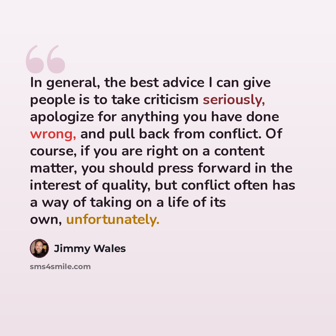 “In general, the best advice I can give people is to take criticism seriously, apologize for anything you have done wrong, and pull back from conflict. Of course, if you are right on a content matter, you should press forward in the interest of quality, but conflict often has a way of taking on a…” quote by Jimmy Wales