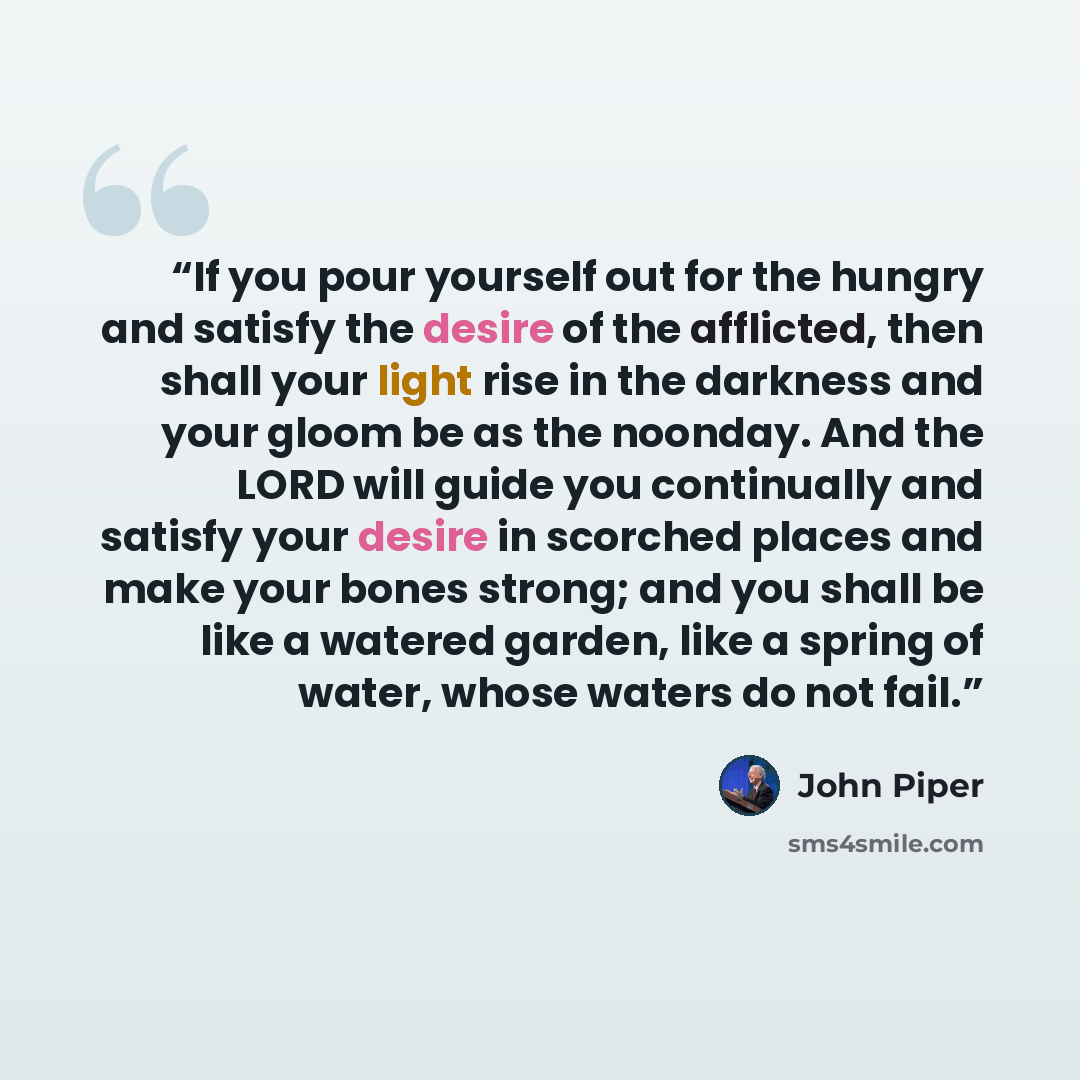 “If you pour yourself out for the hungry and satisfy the desire of the afflicted, then shall your light rise in the darkness and your gloom be as the noonday. And the LORD will guide you continually and satisfy your desire in scorched places and make your bones strong; and you shall be like a…” quote by John Piper