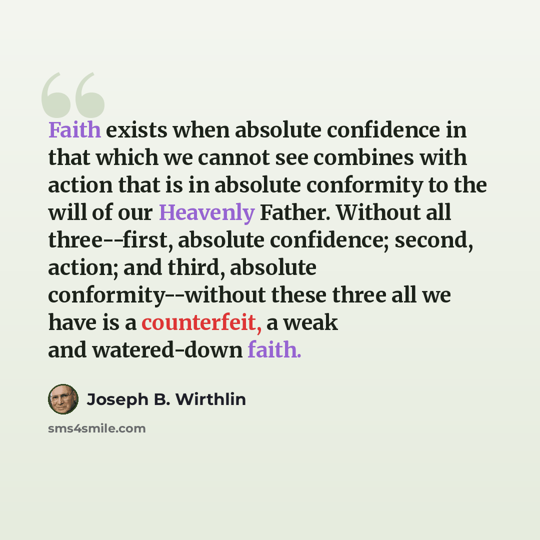 “Faith exists when absolute confidence in that which we cannot see combines with action that is in absolute conformity to the will of our Heavenly Father. Without all three--first, absolute confidence; second, action; and third, absolute conformity--without these three all we have is a counterfeit…” quote by Joseph B. Wirthlin