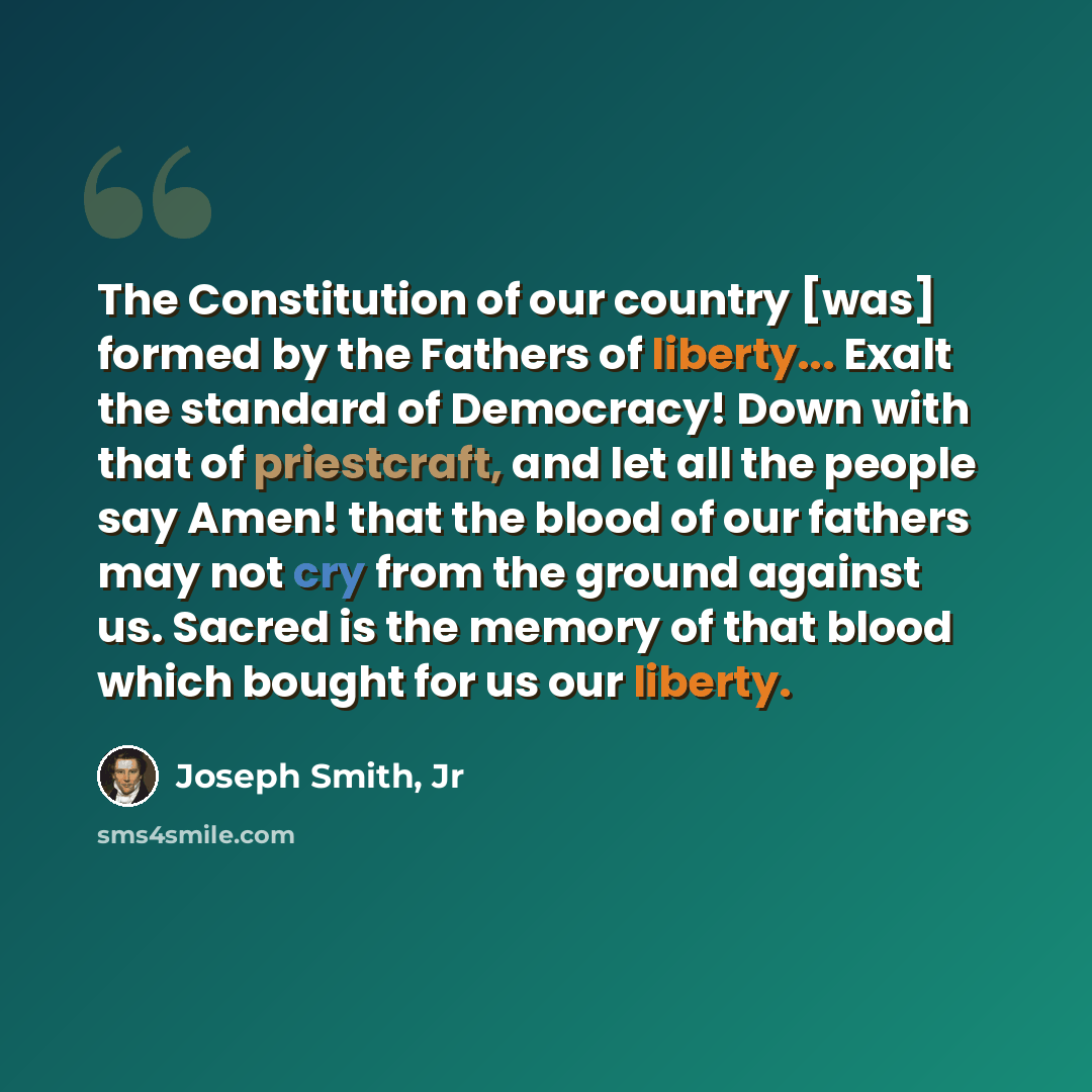 “The Constitution of our country [was] formed by the Fathers of liberty... Exalt the standard of Democracy! Down with that of priestcraft, and let all the people say Amen! that the blood of our fathers may not cry from the ground against us. Sacred is the memory of that blood which bought for us…” quote by Joseph Smith, Jr