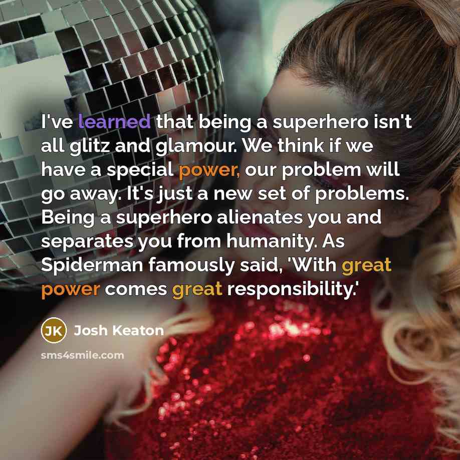 “I've learned that being a superhero isn't all glitz and glamour. We think if we have a special power, our problem will go away. It's just a new set of problems. Being a superhero alienates you and separates you from humanity. As Spiderman famously said, 'With great power comes great responsibility.'” quote by Josh Keaton