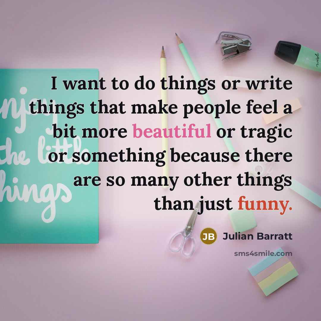 “I want to do things or write things that make people feel a bit more beautiful or tragic or something because there are so many other things than just funny.” quote by Julian Barratt