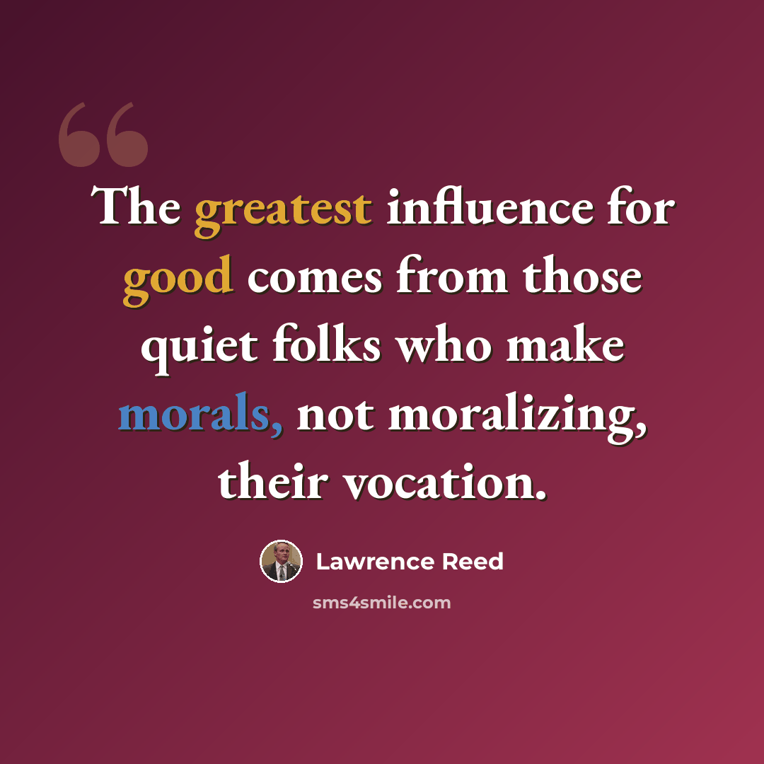 “The greatest influence for good comes from those quiet folks who make morals, not moralizing, their vocation.” quote by Lawrence Reed