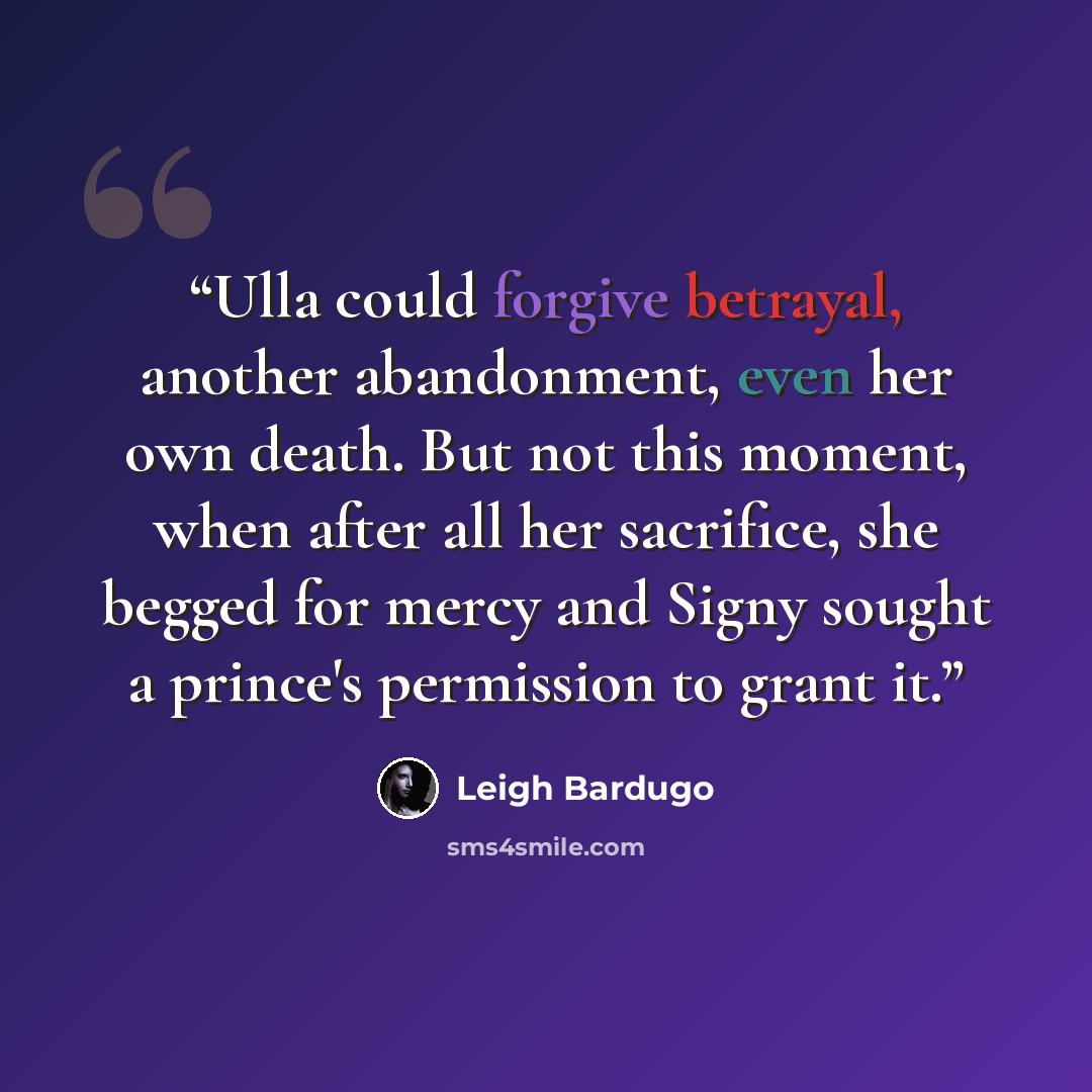 “Ulla could forgive betrayal, another abandonment, even her own death. But not this moment, when after all her sacrifice, she begged for mercy and Signy sought a prince's permission to grant it.” quote by Leigh Bardugo