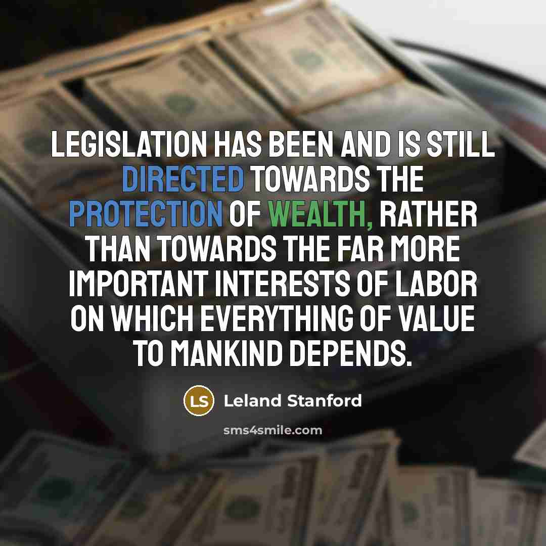 “Legislation has been and is still directed towards the protection of wealth, rather than towards the far more important interests of labor on which everything of value to mankind depends.” quote by Leland Stanford