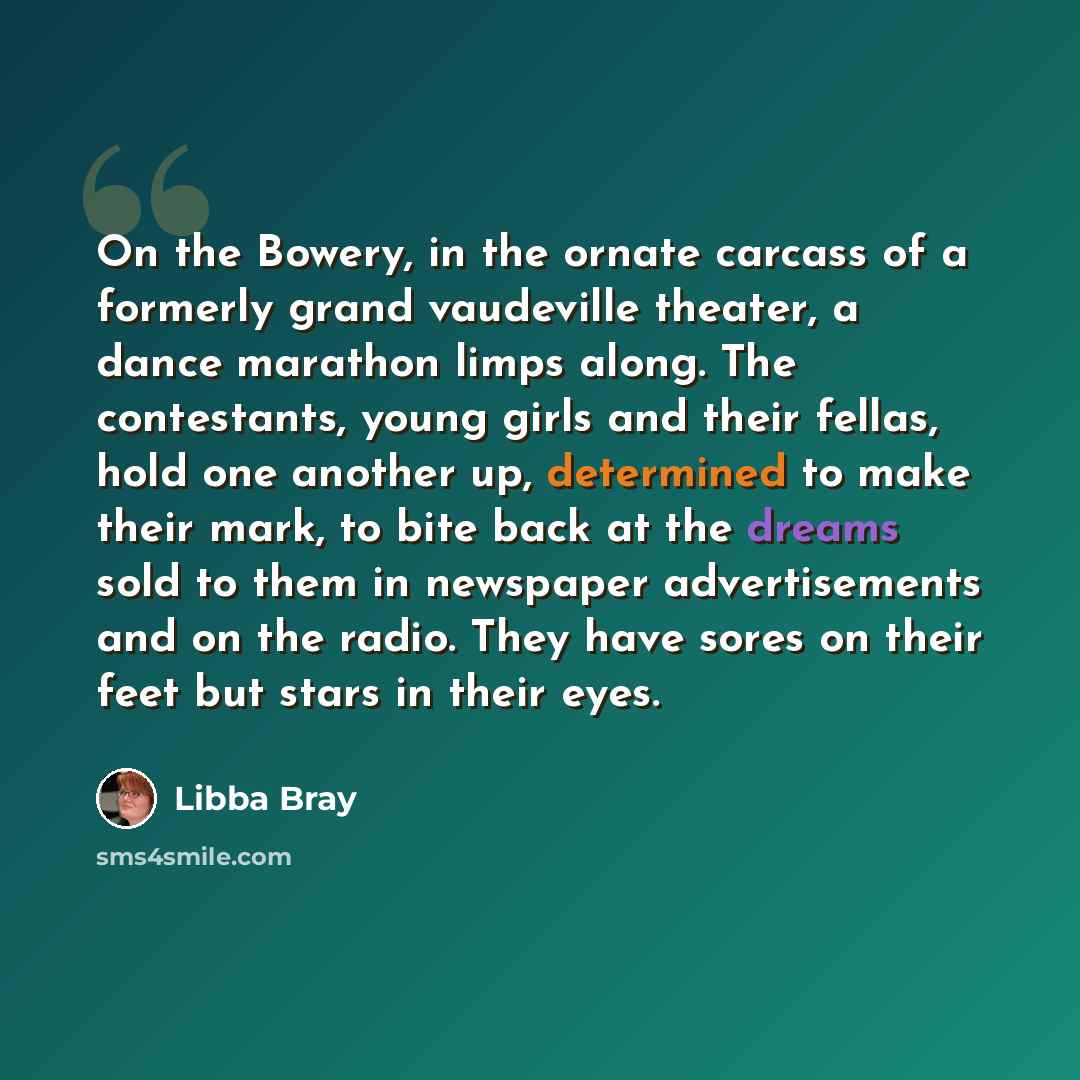 “On the Bowery, in the ornate carcass of a formerly grand vaudeville theater, a dance marathon limps along. The contestants, young girls and their fellas, hold one another up, determined to make their mark, to bite back at the dreams sold to them in newspaper advertisements and on the radio. They…” quote by Libba Bray