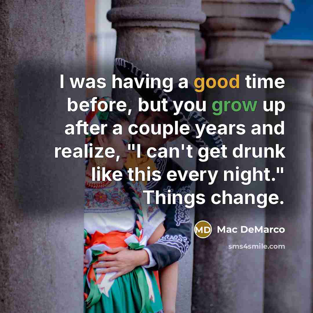 “I was having a good time before, but you grow up after a couple years and realize, "I can't get drunk like this every night." Things change.” quote by Mac DeMarco