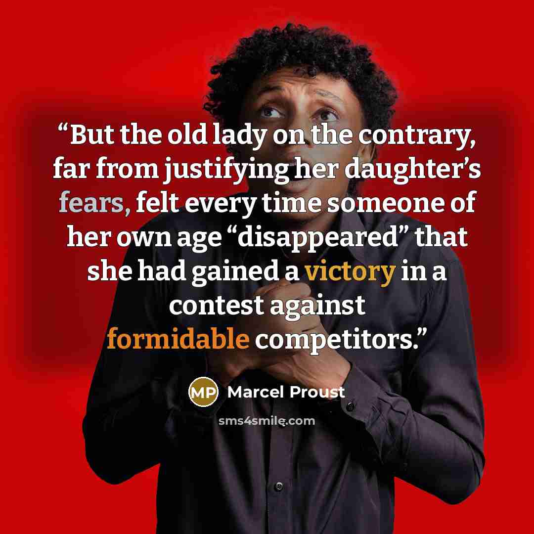 “But the old lady on the contrary, far from justifying her daughter’s fears, felt every time someone of her own age “disappeared” that she had gained a victory in a contest against formidable competitors.” quote by Marcel Proust