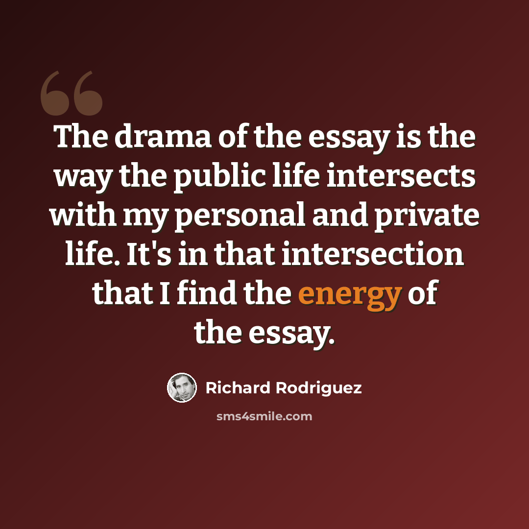 “The drama of the essay is the way the public life intersects with my personal and private life. It's in that intersection that I find the energy of the essay.” quote by Richard Rodriguez